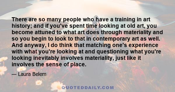 There are so many people who have a training in art history; and if you've spent time looking at old art, you become attuned to what art does through materiality and so you begin to look to that in contemporary art as