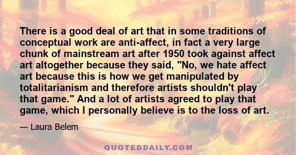 There is a good deal of art that in some traditions of conceptual work are anti-affect, in fact a very large chunk of mainstream art after 1950 took against affect art altogether because they said, No, we hate affect