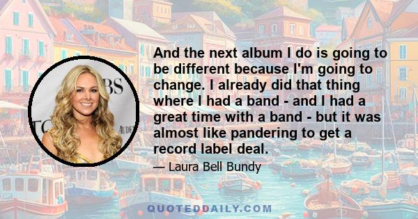 And the next album I do is going to be different because I'm going to change. I already did that thing where I had a band - and I had a great time with a band - but it was almost like pandering to get a record label