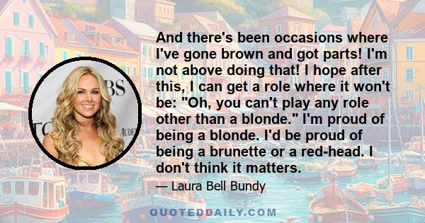 And there's been occasions where I've gone brown and got parts! I'm not above doing that! I hope after this, I can get a role where it won't be: Oh, you can't play any role other than a blonde. I'm proud of being a