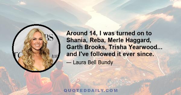 Around 14, I was turned on to Shania, Reba, Merle Haggard, Garth Brooks, Trisha Yearwood... and I've followed it ever since.