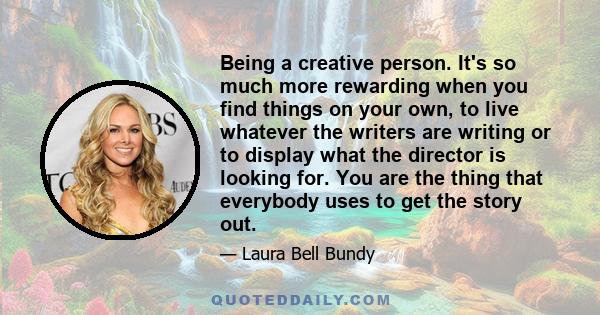 Being a creative person. It's so much more rewarding when you find things on your own, to live whatever the writers are writing or to display what the director is looking for. You are the thing that everybody uses to