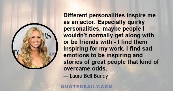 Different personalities inspire me as an actor. Especially quirky personalities, maybe people I wouldn't normally get along with or be friends with - I find them inspiring for my work. I find sad emotions to be