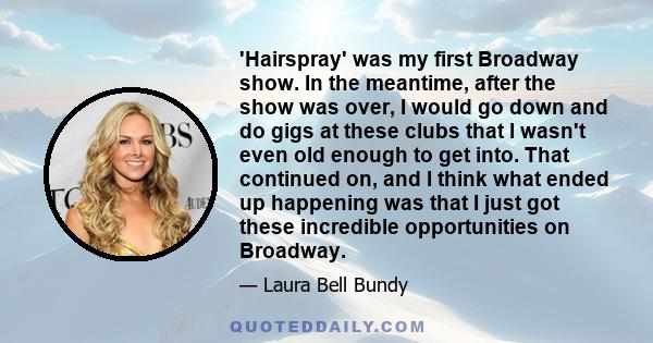 'Hairspray' was my first Broadway show. In the meantime, after the show was over, I would go down and do gigs at these clubs that I wasn't even old enough to get into. That continued on, and I think what ended up