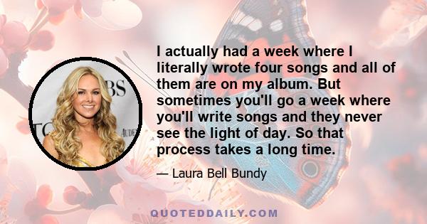 I actually had a week where I literally wrote four songs and all of them are on my album. But sometimes you'll go a week where you'll write songs and they never see the light of day. So that process takes a long time.