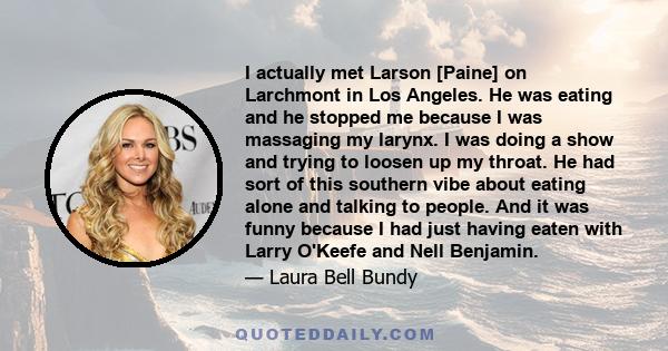 I actually met Larson [Paine] on Larchmont in Los Angeles. He was eating and he stopped me because I was massaging my larynx. I was doing a show and trying to loosen up my throat. He had sort of this southern vibe about 