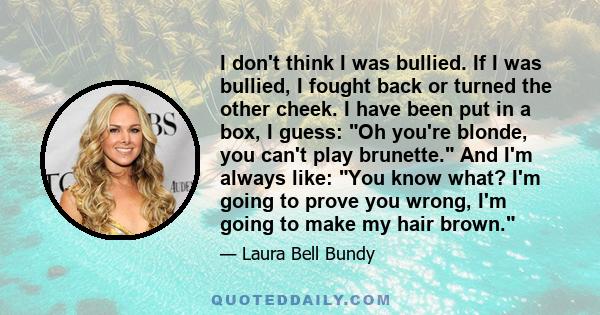 I don't think I was bullied. If I was bullied, I fought back or turned the other cheek. I have been put in a box, I guess: Oh you're blonde, you can't play brunette. And I'm always like: You know what? I'm going to