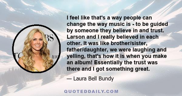 I feel like that's a way people can change the way music is - to be guided by someone they believe in and trust. Larson and I really believed in each other. It was like brother/sister, father/daughter, we were laughing