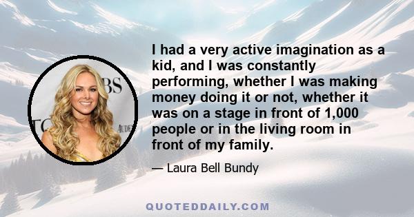 I had a very active imagination as a kid, and I was constantly performing, whether I was making money doing it or not, whether it was on a stage in front of 1,000 people or in the living room in front of my family.