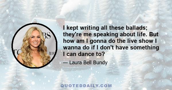 I kept writing all these ballads; they're me speaking about life. But how am I gonna do the live show I wanna do if I don't have something I can dance to?