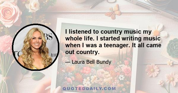 I listened to country music my whole life. I started writing music when I was a teenager. It all came out country.