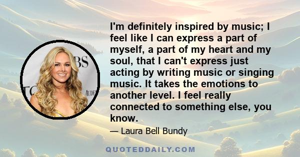 I'm definitely inspired by music; I feel like I can express a part of myself, a part of my heart and my soul, that I can't express just acting by writing music or singing music. It takes the emotions to another level. I 