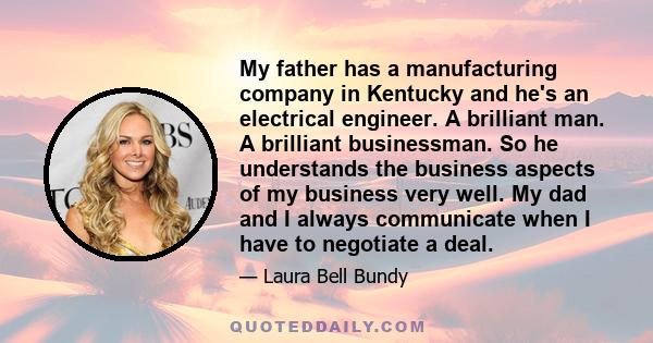 My father has a manufacturing company in Kentucky and he's an electrical engineer. A brilliant man. A brilliant businessman. So he understands the business aspects of my business very well. My dad and I always