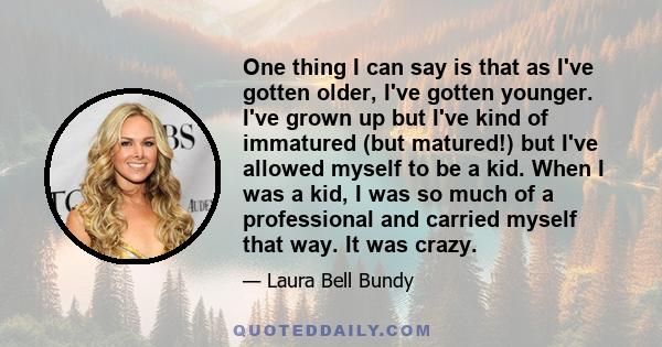 One thing I can say is that as I've gotten older, I've gotten younger. I've grown up but I've kind of immatured (but matured!) but I've allowed myself to be a kid. When I was a kid, I was so much of a professional and