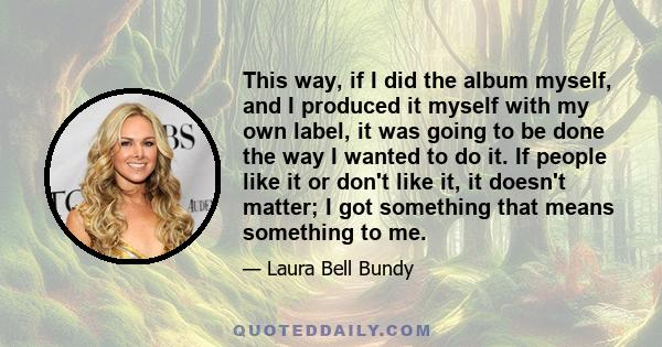 This way, if I did the album myself, and I produced it myself with my own label, it was going to be done the way I wanted to do it. If people like it or don't like it, it doesn't matter; I got something that means