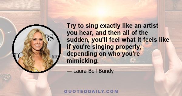 Try to sing exactly like an artist you hear, and then all of the sudden, you'll feel what it feels like if you're singing properly, depending on who you're mimicking.