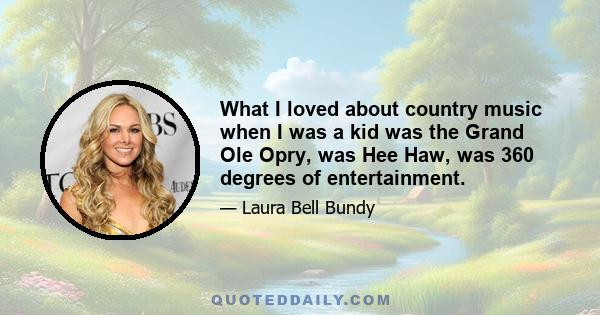 What I loved about country music when I was a kid was the Grand Ole Opry, was Hee Haw, was 360 degrees of entertainment.