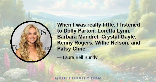 When I was really little, I listened to Dolly Parton, Loretta Lynn, Barbara Mandrel, Crystal Gayle, Kenny Rogers, Willie Nelson, and Patsy Cline.