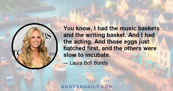 You know, I had the music baskets and the writing basket. And I had the acting. And those eggs just hatched first, and the others were slow to incubate.