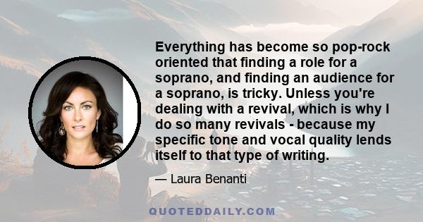 Everything has become so pop-rock oriented that finding a role for a soprano, and finding an audience for a soprano, is tricky. Unless you're dealing with a revival, which is why I do so many revivals - because my