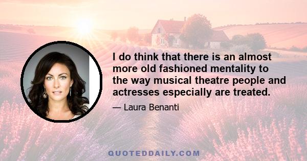 I do think that there is an almost more old fashioned mentality to the way musical theatre people and actresses especially are treated.