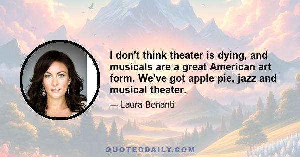 I don't think theater is dying, and musicals are a great American art form. We've got apple pie, jazz and musical theater.