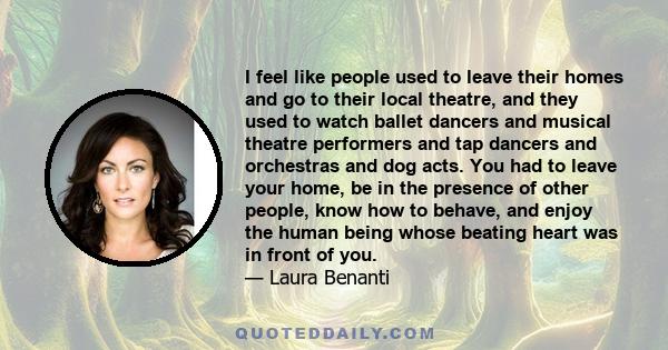 I feel like people used to leave their homes and go to their local theatre, and they used to watch ballet dancers and musical theatre performers and tap dancers and orchestras and dog acts. You had to leave your home,