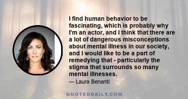 I find human behavior to be fascinating, which is probably why I'm an actor, and I think that there are a lot of dangerous misconceptions about mental illness in our society, and I would like to be a part of remedying