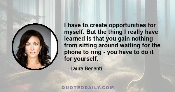 I have to create opportunities for myself. But the thing I really have learned is that you gain nothing from sitting around waiting for the phone to ring - you have to do it for yourself.