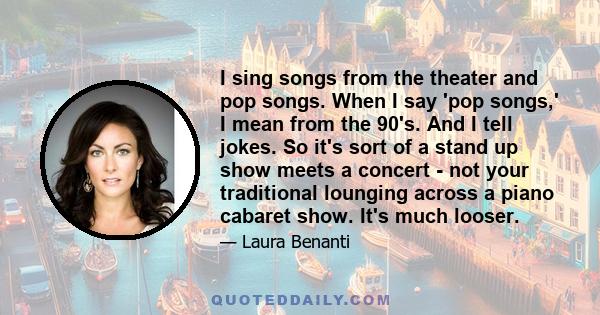 I sing songs from the theater and pop songs. When I say 'pop songs,' I mean from the 90's. And I tell jokes. So it's sort of a stand up show meets a concert - not your traditional lounging across a piano cabaret show.