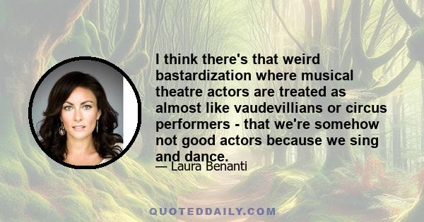 I think there's that weird bastardization where musical theatre actors are treated as almost like vaudevillians or circus performers - that we're somehow not good actors because we sing and dance.