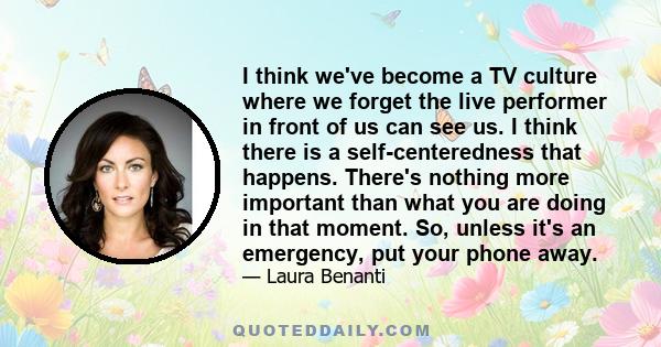 I think we've become a TV culture where we forget the live performer in front of us can see us. I think there is a self-centeredness that happens. There's nothing more important than what you are doing in that moment.