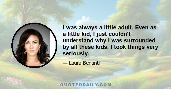 I was always a little adult. Even as a little kid, I just couldn't understand why I was surrounded by all these kids. I took things very seriously.