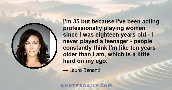 I'm 35 but because I've been acting professionally playing women since I was eighteen years old - I never played a teenager - people constantly think I'm like ten years older than I am, which is a little hard on my ego.