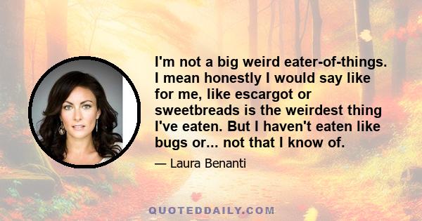 I'm not a big weird eater-of-things. I mean honestly I would say like for me, like escargot or sweetbreads is the weirdest thing I've eaten. But I haven't eaten like bugs or... not that I know of.