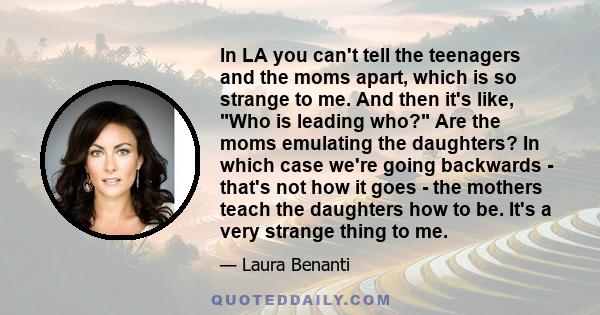 In LA you can't tell the teenagers and the moms apart, which is so strange to me. And then it's like, Who is leading who? Are the moms emulating the daughters? In which case we're going backwards - that's not how it