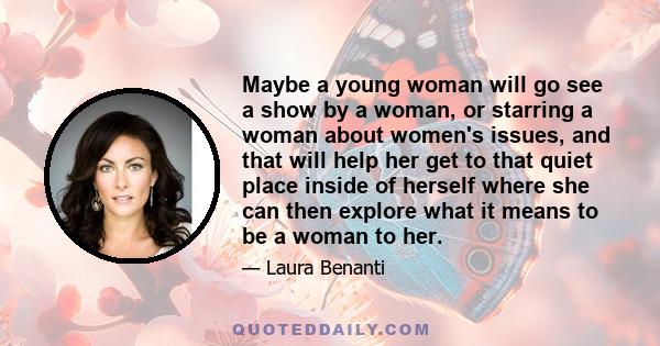 Maybe a young woman will go see a show by a woman, or starring a woman about women's issues, and that will help her get to that quiet place inside of herself where she can then explore what it means to be a woman to her.