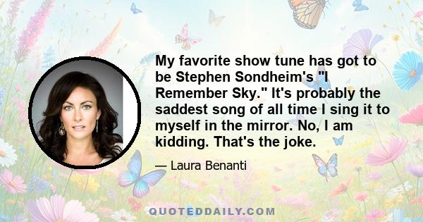 My favorite show tune has got to be Stephen Sondheim's I Remember Sky. It's probably the saddest song of all time I sing it to myself in the mirror. No, I am kidding. That's the joke.