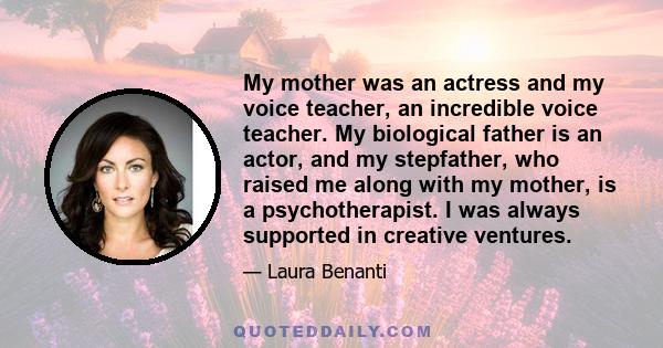 My mother was an actress and my voice teacher, an incredible voice teacher. My biological father is an actor, and my stepfather, who raised me along with my mother, is a psychotherapist. I was always supported in