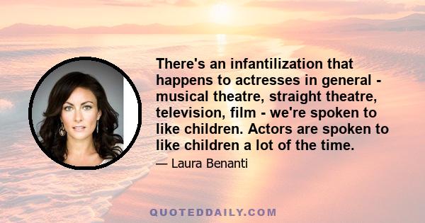 There's an infantilization that happens to actresses in general - musical theatre, straight theatre, television, film - we're spoken to like children. Actors are spoken to like children a lot of the time.