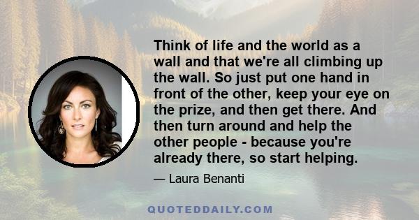 Think of life and the world as a wall and that we're all climbing up the wall. So just put one hand in front of the other, keep your eye on the prize, and then get there. And then turn around and help the other people - 