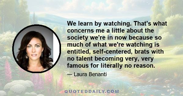 We learn by watching. That's what concerns me a little about the society we're in now because so much of what we're watching is entitled, self-centered, brats with no talent becoming very, very famous for literally no