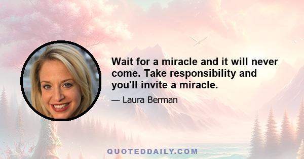 Wait for a miracle and it will never come. Take responsibility and you'll invite a miracle.