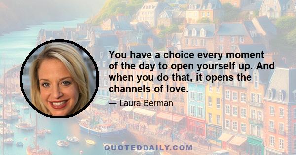 You have a choice every moment of the day to open yourself up. And when you do that, it opens the channels of love.