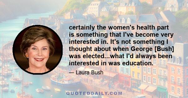 certainly the women's health part is something that I've become very interested in. It's not something I thought about when George [Bush] was elected...what I'd always been interested in was education.