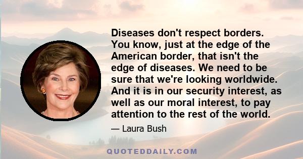 Diseases don't respect borders. You know, just at the edge of the American border, that isn't the edge of diseases. We need to be sure that we're looking worldwide. And it is in our security interest, as well as our