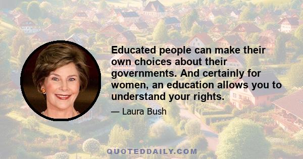 Educated people can make their own choices about their governments. And certainly for women, an education allows you to understand your rights.