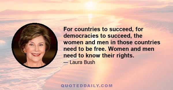 For countries to succeed, for democracies to succeed, the women and men in those countries need to be free. Women and men need to know their rights.