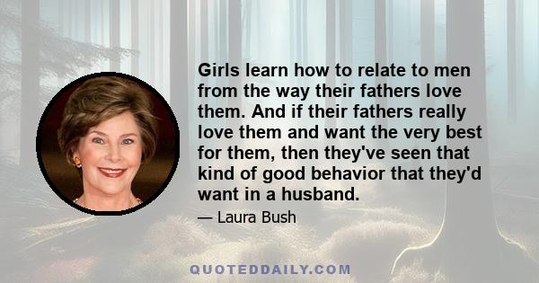 Girls learn how to relate to men from the way their fathers love them. And if their fathers really love them and want the very best for them, then they've seen that kind of good behavior that they'd want in a husband.