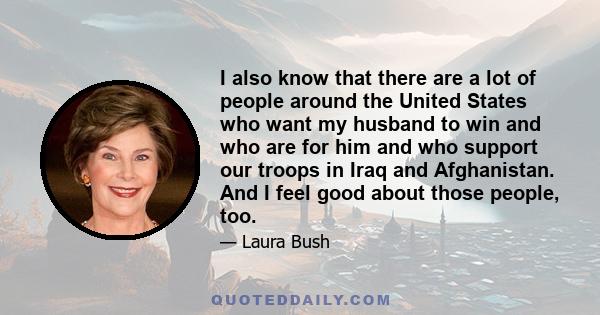 I also know that there are a lot of people around the United States who want my husband to win and who are for him and who support our troops in Iraq and Afghanistan. And I feel good about those people, too.